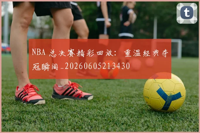 NBA 总决赛精彩回放：重温经典夺冠瞬间_20260605213430