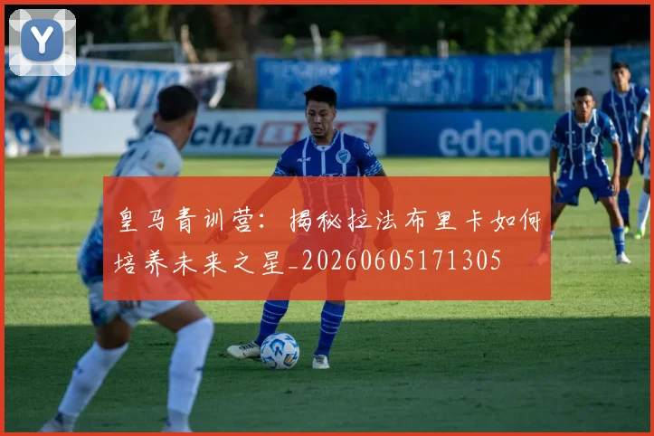 皇马青训营：揭秘拉法布里卡如何培养未来之星_20260605171305