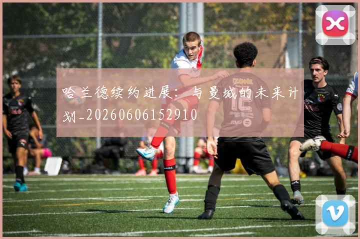 哈兰德续约进展：与曼城的未来计划_20260606152910