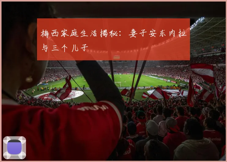 梅西家庭生活揭秘:妻子安东内拉与三个儿子
