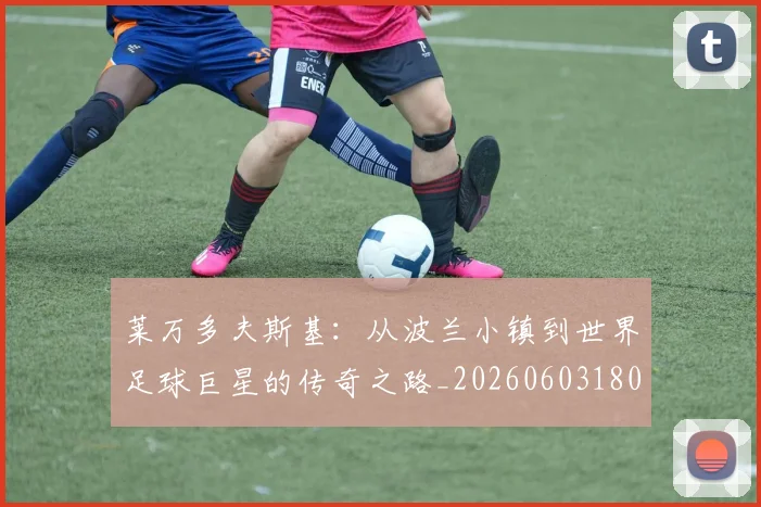 莱万多夫斯基：从波兰小镇到世界足球巨星的传奇之路_20260603180923_20260703181814
