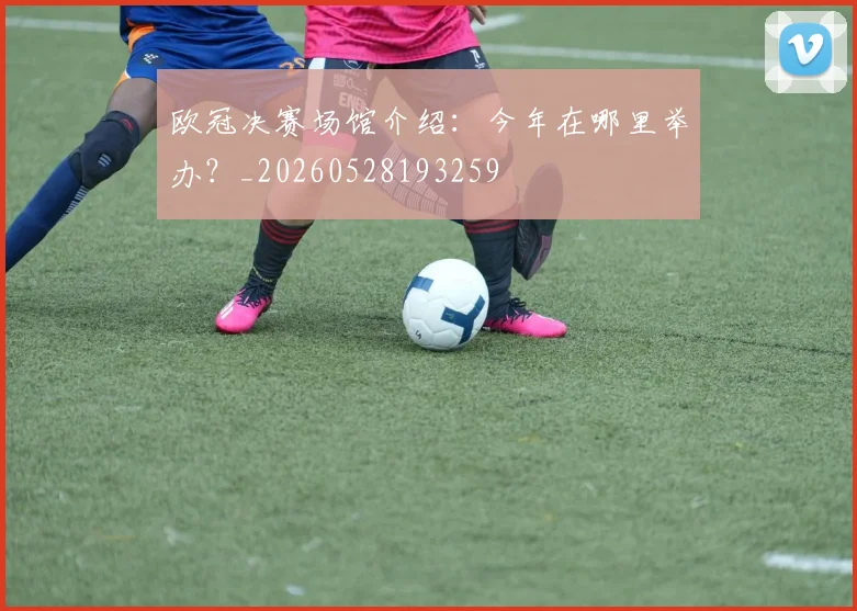 欧冠决赛场馆介绍:今年在哪里举办?_20260528193259