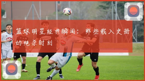 篮球明星经典瞬间：那些载入史册的绝杀时刻