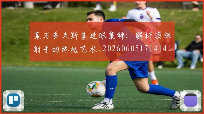 莱万多夫斯基进球集锦：解析顶级射手的终结艺术_20260605171414_20260703181813