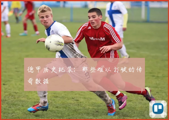 德甲历史纪录:那些难以打破的传奇数据