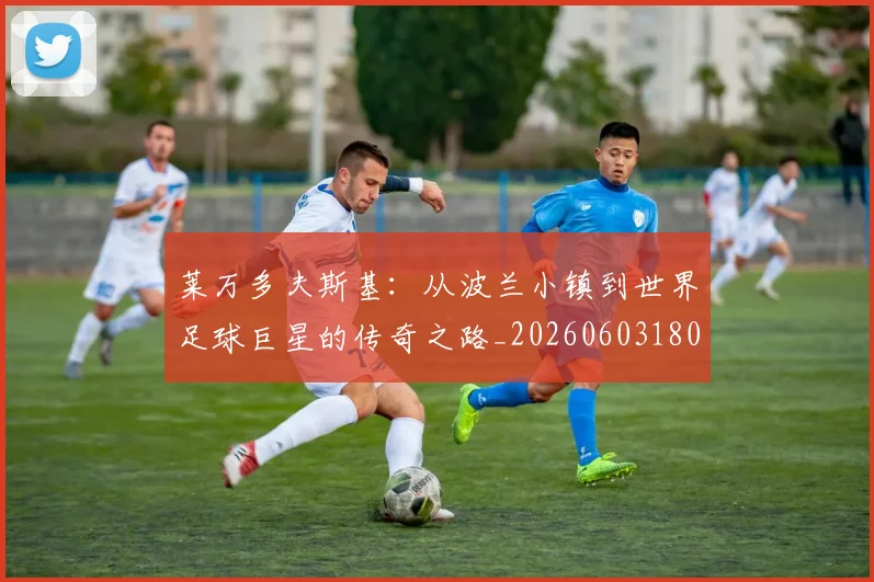 莱万多夫斯基:从波兰小镇到世界足球巨星的传奇之路_20260603180923_20260703181814