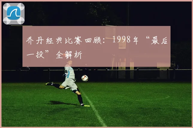 乔丹经典比赛回顾：1998年“最后一投”全解析