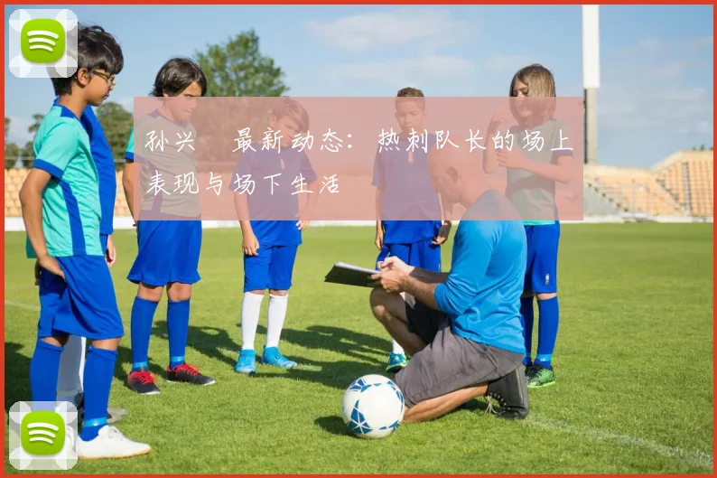 孙兴慜最新动态：热刺队长的场上表现与场下生活