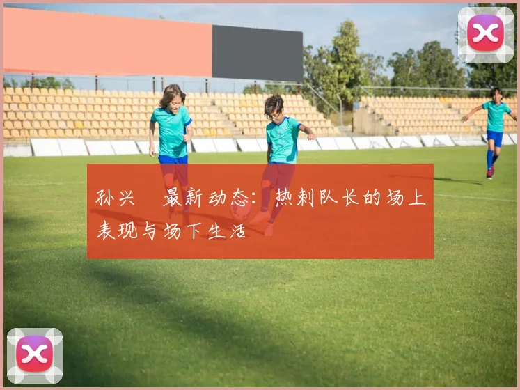 孙兴慜最新动态:热刺队长的场上表现与场下生活