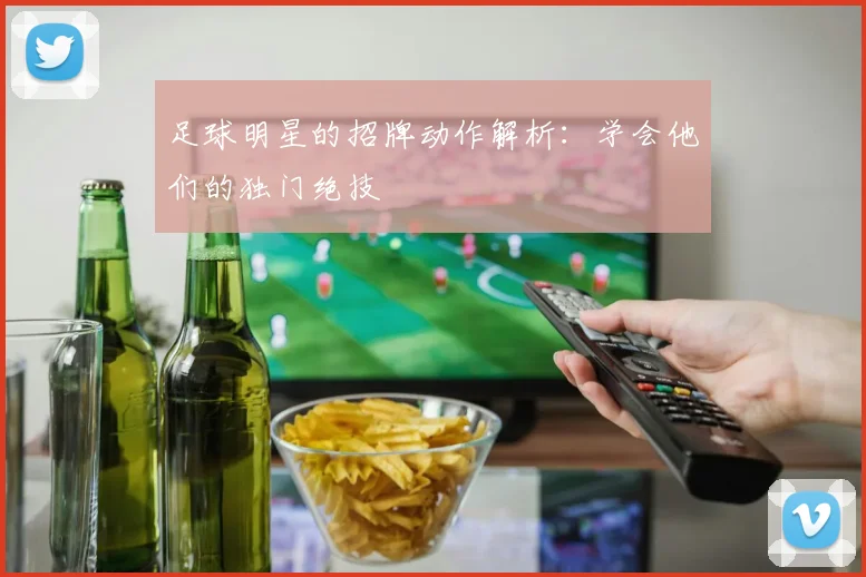 足球明星的招牌动作解析:学会他们的独门绝技