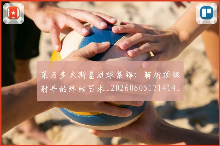 莱万多夫斯基进球集锦：解析顶级射手的终结艺术_20260605171414_20260703181813
