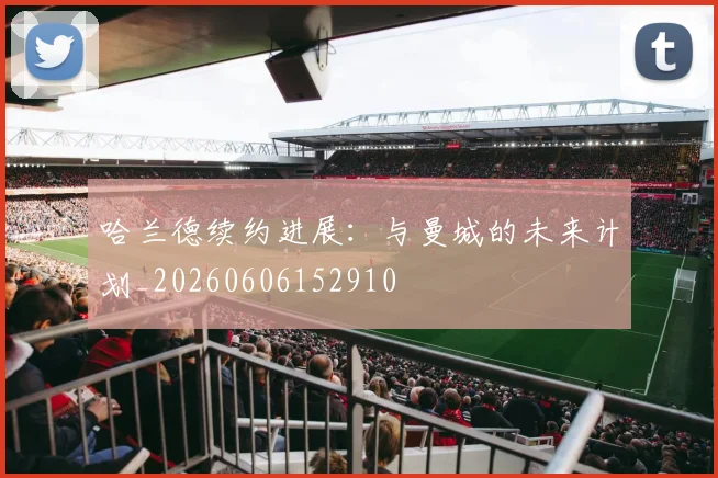 哈兰德续约进展：与曼城的未来计划_20260606152910
