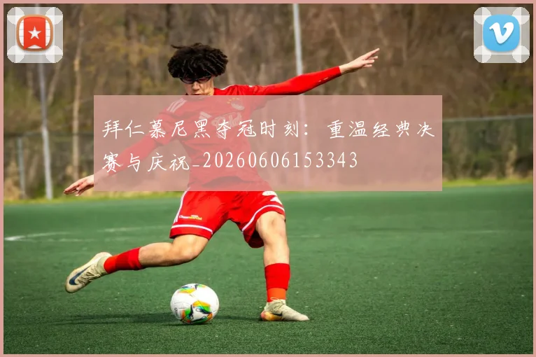 拜仁慕尼黑夺冠时刻：重温经典决赛与庆祝_20260606153343