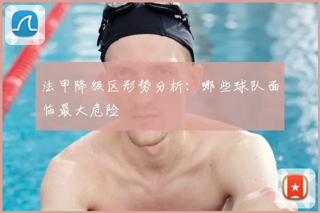 法甲降级区形势分析:哪些球队面临最大危险