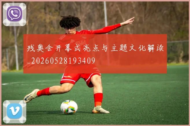 残奥会开幕式亮点与主题文化解读_20260528193409
